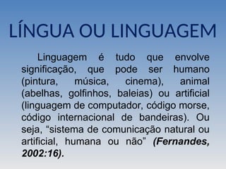 Linguagem é tudo que envolve
significação, que pode ser humano
(pintura, música, cinema), animal
(abelhas, golfinhos, baleias) ou artificial
(linguagem de computador, código morse,
código internacional de bandeiras). Ou
seja, “sistema de comunicação natural ou
artificial, humana ou não” (Fernandes,
2002:16).
LÍNGUA OU LINGUAGEM
 