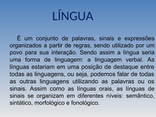 LÍNGUA
É um conjunto de palavras, sinais e expressões
organizados a partir de regras, sendo utilizado por um
povo para sua interação. Sendo assim a língua seria
uma forma de linguagem: a linguagem verbal. As
línguas estariam em uma posição de destaque entre
todas as linguagens, ou seja, podemos falar de todas
as outras linguagens utilizando as palavras ou os
sinais. Assim como as línguas orais, as línguas de
sinais se organizam em diferentes níveis: semântico,
sintático, morfológico e fonológico.
 