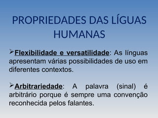 Flexibilidade e versatilidade: As línguas
apresentam várias possibilidades de uso em
diferentes contextos.
Arbitrariedade: A palavra (sinal) é
arbitrário porque é sempre uma convenção
reconhecida pelos falantes.
PROPRIEDADES DAS LÍGUAS
HUMANAS
 