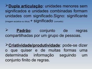 Dupla articulação: unidades menores sem
significados e unidades combinadas formam
unidades com significado.Signo: significante
(imagem acústica ou ótica) + significado (conceito)
 Padrão: conjunto de regras
compartilhadas por um grupo de pessoas.
Criatividade/produtividade: pode-se dizer
o que quiser e de muitas formas uma
determinada informação seguindo um
conjunto finito de regras.
 