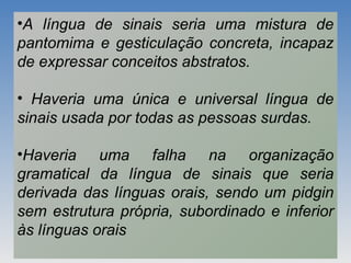 •A língua de sinais seria uma mistura de
pantomima e gesticulação concreta, incapaz
de expressar conceitos abstratos.
• Haveria uma única e universal língua de
sinais usada por todas as pessoas surdas.
•Haveria uma falha na organização
gramatical da língua de sinais que seria
derivada das línguas orais, sendo um pidgin
sem estrutura própria, subordinado e inferior
às línguas orais
 