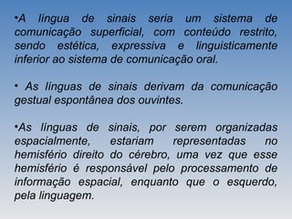 •A língua de sinais seria um sistema de
comunicação superficial, com conteúdo restrito,
sendo estética, expressiva e linguisticamente
inferior ao sistema de comunicação oral.
• As línguas de sinais derivam da comunicação
gestual espontânea dos ouvintes.
•As línguas de sinais, por serem organizadas
espacialmente, estariam representadas no
hemisfério direito do cérebro, uma vez que esse
hemisfério é responsável pelo processamento de
informação espacial, enquanto que o esquerdo,
pela linguagem.
 