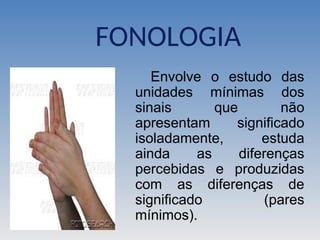FONOLOGIA
Envolve o estudo das
unidades mínimas dos
sinais que não
apresentam significado
isoladamente, estuda
ainda as diferenças
percebidas e produzidas
com as diferenças de
significado (pares
mínimos).
 