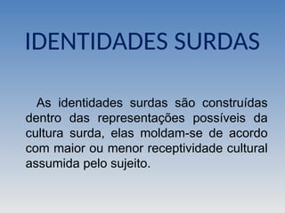 IDENTIDADES SURDAS
As identidades surdas são construídas
dentro das representações possíveis da
cultura surda, elas moldam-se de acordo
com maior ou menor receptividade cultural
assumida pelo sujeito.
 