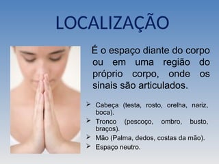LOCALIZAÇÃO
É o espaço diante do corpo
ou em uma região do
próprio corpo, onde os
sinais são articulados.
 Cabeça (testa, rosto, orelha, nariz,
boca).
 Tronco (pescoço, ombro, busto,
braços).
 Mão (Palma, dedos, costas da mão).
 Espaço neutro.
 