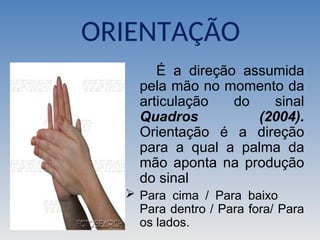 É a direção assumida
pela mão no momento da
articulação do sinal
Quadros (2004).
Orientação é a direção
para a qual a palma da
mão aponta na produção
do sinal
 Para cima / Para baixo
Para dentro / Para fora/ Para
os lados.
ORIENTAÇÃO
 