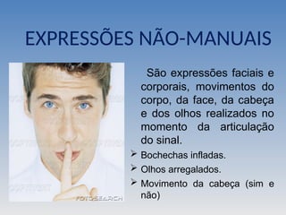 EXPRESSÕES NÃO-MANUAIS
São expressões faciais e
corporais, movimentos do
corpo, da face, da cabeça
e dos olhos realizados no
momento da articulação
do sinal.
 Bochechas infladas.
 Olhos arregalados.
 Movimento da cabeça (sim e
não)
 