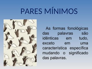 PARES MÍNIMOS
As formas fonológicas
das palavras são
idênticas em tudo,
exceto em uma
característica específica
mudando o significado
das palavras.
 
