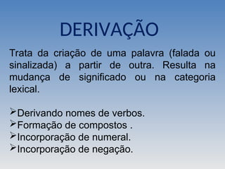 Trata da criação de uma palavra (falada ou
sinalizada) a partir de outra. Resulta na
mudança de significado ou na categoria
lexical.
Derivando nomes de verbos.
Formação de compostos .
Incorporação de numeral.
Incorporação de negação.
DERIVAÇÃO
 