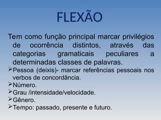 Tem como função principal marcar privilégios
de ocorrência distintos, através das
categorias gramaticais peculiares a
determinadas classes de palavras.
Pessoa (deixis)- marcar referências pessoais nos
verbos de concordância.
Número.
Grau /intensidade/velocidade.
Gênero.
Tempo: passado, presente e futuro.
FLEXÃO
 