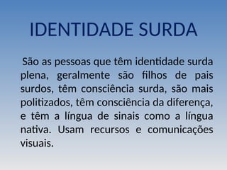 IDENTIDADE SURDA
São as pessoas que têm identidade surda
plena, geralmente são filhos de pais
surdos, têm consciência surda, são mais
politizados, têm consciência da diferença,
e têm a língua de sinais como a língua
nativa. Usam recursos e comunicações
visuais.
 