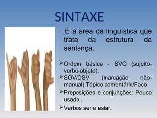 É a área da linguística que
trata da estrutura da
sentença.
Ordem básica - SVO (sujeito-
verbo-objeto).
SOV/OSV (marcação não-
manual).Tópico comentário/Foco
Preposições e conjunções: Pouco
usado .
Verbos ser e estar.
SINTAXE
 