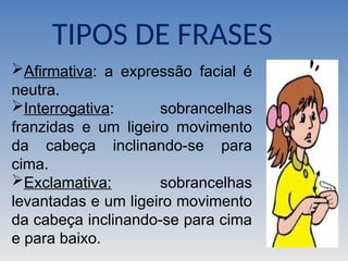 Afirmativa: a expressão facial é
neutra.
Interrogativa: sobrancelhas
franzidas e um ligeiro movimento
da cabeça inclinando-se para
cima.
Exclamativa: sobrancelhas
levantadas e um ligeiro movimento
da cabeça inclinando-se para cima
e para baixo.
TIPOS DE FRASES
 