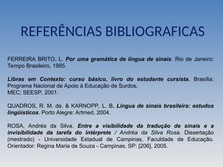 REFERÊNCIAS BIBLIOGRAFICAS
FERREIRA BRITO, L. Por uma gramática de língua de sinais. Rio de Janeiro:
Tempo Brasileiro, 1995.
Libras em Contexto: curso básico, livro do estudante cursista. Brasília:
Programa Nacional de Apoio à Educação de Surdos,
MEC; SEESP, 2001.
QUADROS, R. M. de. & KARNOPP, L. B. Língua de sinais brasileira: estudos
lingüísticos. Porto Alegre: Artmed, 2004.
ROSA, Andréa da Silva. Entre a visibilidade da tradução de sinais e a
invisibilidade da tarefa do intérprete / Andréa da Silva Rosa. Dissertação
(mestrado) - Universidade Estadual de Campinas, Faculdade de Educação.
Orientador: Regina Maria de Souza - Campinas, SP: [206], 2005.
 