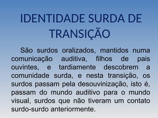 IDENTIDADE SURDA DE
TRANSIÇÃO
São surdos oralizados, mantidos numa
comunicação auditiva, filhos de pais
ouvintes, e tardiamente descobrem a
comunidade surda, e nesta transição, os
surdos passam pela desouvinização, isto é,
passam do mundo auditivo para o mundo
visual, surdos que não tiveram um contato
surdo-surdo anteriormente.
 