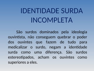 IDENTIDADE SURDA
INCOMPLETA
São surdos dominados pela ideologia
ouvintista, não conseguem quebrar o poder
dos ouvintes que fazem de tudo para
medicalizar o surdo, negam a identidade
surda como uma diferença. São surdos
estereotipados, acham os ouvintes como
superiores a eles.
 