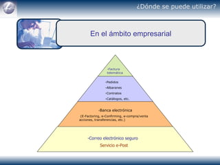 ¿Dónde se puede utilizar?   En el ámbito empresarial -Factura telemática -Pedidos  -Albaranes -Contratos -Catálogos, etc. - Banca electrónica   (E-Factoring, e-Confirming, e-compra/venta acciones, transferencias, etc.) -Correo electrónico seguro   Servicio e-Post   