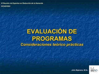 11
EVALUACIÓN DEEVALUACIÓN DE
PROGRAMASPROGRAMAS
Consideraciones teórico prácticasConsideraciones teórico prácticas
VI Reunión de Expertos en Reducción de la Demanda
CICAD/OEA
Julio Bejarano, M.Sc.
 