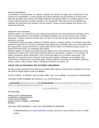 Aspectos terminológicos
Los disolventes son denominados, en ocasiones, solventes por influencia del inglés, pero la denominacíón más
correcta es la de disolventes. Lo mismo sucede con el término disolución que se encuentra en muchos textos
traducidos del inglés como solución, que la Real Academia de la Lengua lo define en su primera acepción como:
"Acción y efecto de resolver una duda o dificultad", y en una segunda: "Mat. Cada una de las cantidades que
satisfacen las condiciones de un problema o de una ecuación", aunque ya haya aceptado dicho término como
sinónimo de disolución.
Clasificación de los disolventes
Solventes polares: Son sustancias en cuyas moléculas la distribución de la nube electrónica es asimétrica; por lo
tanto, la molécula presenta un polo positivo y otro negativo separados por una cierta distancia. Hay un dipolo
permanente. El ejemplo clásico de solvente polar es el agua. Los alcoholes de baja masa molecular también
pertenecen a este tipo.
Los disolventes polares se pueden subdividir en solventes próticos y solventes apróticos. Un disolvente polar prótico
contiene un enlace del O-H o del N-H. Un disolvente polar áprotico es un disolvente polar que no tiene enlaces O-H o
N-H. Agua (H-O-H), etanol (CH3-CH2-OH) y ácido acético (CH3-C(=O)OH) son disolventes polares próticos. La
acetona (CH3-C(=O)-CH3) es un disolvente polar aprótico.
Solventes apolares: En general son sustancias de tipo orgánico y en cuyas moléculas la distribución de la nube
electrónica es simétrica; por lo tanto, estas sustancias carecen de polo positivo y negativo en sus moléculas. No
pueden considerarse dipolos permanentes. Esto no implica que algunos de sus enlaces sean polares. Todo
dependerá de la geometría de sus moléculas. Si los momentos dipolares individuales de sus enlaces están
compensados, la molécula será, en conjunto, apolar. Algunos solventes de este tipo son: el dietiléter, cloroformo,
benceno, tolueno, xileno, cetonas, hexano, ciclohexano, tetracloruro de carbono, etc.
CUALES SON LAS SUSTANCIAS QUE SE PUEDEN SUSBLI9MINAR
Se debe al arreglo estructural de la sustancia en el estado sólido. Algunas sustancias que se subliman son el hielo
seco (CO2 en estado sólido), el yodo y el naftaleno.
El yodo cristalino, al calentarlo pasa de estado solido a gas, eso es sublimar, sin pasar por el estado liquido.
CON QUE OTRO NOMBRE SE CONOCEA LA ACVETANLINA
La Acetanilida también conocida como N - fenilacetamida, es un producto derivado del ácido acético y de la
anilina, y su formula molecular corresponde a:
C6 H5 NH (COCH3)
Estimada amiga:
Nombre químico N-fenilacetamida
o acetilanilina, acetilaminobenceno.
Fórmula química C8H9NO
Nombre comercial: Bajafebrin, ANTIFEBRIN
Dolofebrin
QUE ES EL ACIDO BENZOICO Y CUAL ES EL MECANISMO DE REACCION
El ácido benzoico es un ácido carboxílico aromático que tiene un grupo carboxilo unido a un anillo
fenílico.
 