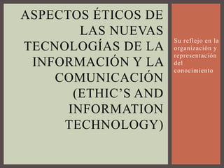 Aspectos Éticos de las nuevas tecnologías de la información y la comunicación (ethic’s and informationtechnology) Su reflejo en la organización y representación del conocimiento 