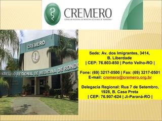 Sede: Av. dos Imigrantes, 3414,
B. Liberdade
| CEP: 76.803-850 | Porto Velho-RO |
Fone: (69) 3217-0500 | Fax: (69) 3217-0501
E-mail: cremero@cremero.org.br
Delegacia Regional: Rua 7 de Setembro,
1928, B. Casa Preta
| CEP: 76.907-624 | Ji-Paraná-RO |
 