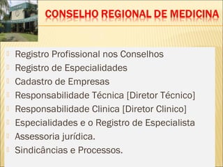  Registro Profissional nos Conselhos
 Registro de Especialidades
 Cadastro de Empresas
 Responsabilidade Técnica [Diretor Técnico]
 Responsabilidade Clinica [Diretor Clinico]
 Especialidades e o Registro de Especialista
 Assessoria jurídica.
 Sindicâncias e Processos.
 