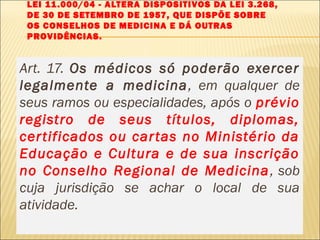 LEI 11.000/04 - ALTERA DISPOSITIVOS DA LEI 3.268,
DE 30 DE SETEMBRO DE 1957, QUE DISPÕE SOBRE
OS CONSELHOS DE MEDICINA E DÁ OUTRAS
PROVIDÊNCIAS.
Art. 17. Os médicos só poderão exercer
legalmente a medicina, em qualquer de
seus ramos ou especialidades, após o prévio
registro de seus títulos, diplomas,
certificados ou cartas no Ministério da
Educação e Cultura e de sua inscrição
no Conselho Regional de Medicina, sob
cuja jurisdição se achar o local de sua
atividade.
 