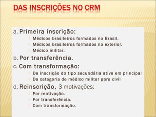 a. Primeira inscrição:
 Médicos brasileiros formados no Brasil.
 Médicos brasileiros formados no exterior.
 Médico militar.
b. Por transferência.
c. Com transformação:
 Da inscrição do tipo secundária ativa em principal
 Da categoria de médico militar para civil
d. Reinscrição, 3 motivações:
 Por reativação.
 Por transferência.
 Com transformação.
 