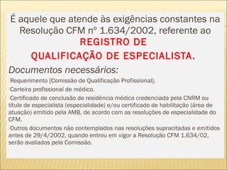 É aquele que atende às exigências constantes na
Resolução CFM nº 1.634/2002, referente ao
REGISTRO DE
QUALIFICAÇÃO DE ESPECIALISTA.
Documentos necessários:
Requerimento [Comissão de Qualificação Profissional].
Carteira profissional de médico.
Certificado de conclusão de residência médica credenciada pela CNRM ou
título de especialista (especialidade) e/ou certificado de habilitação (área de
atuação) emitido pela AMB, de acordo com as resoluções de especialidade do
CFM.
Outros documentos não contemplados nas resoluções supracitadas e emitidos
antes de 29/4/2002, quando entrou em vigor a Resolução CFM 1.634/02,
serão avaliados pela Comissão. 
 