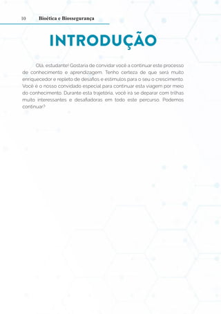 10
INTRODUÇÃO
Olá, estudante! Gostaria de convidar você a continuar este processo
de conhecimento e aprendizagem. Tenho certeza de que será muito
enriquecedor e repleto de desafios e estímulos para o seu o crescimento.
Você é o nosso convidado especial para continuar esta viagem por meio
do conhecimento. Durante esta trajetória, você irá se deparar com trilhas
muito interessantes e desafiadoras em todo este percurso. Podemos
continuar?
Bioética e Biossegurança
 