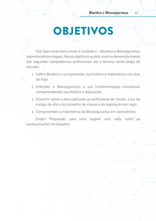 11
OBJETIVOS
Olá! Seja muito bem-vindo à Unidade 2 – Bioética e Biossegurança:
aspectos éticos e legais. Nosso objetivo é auxiliarvocê no desenvolvimento
das seguintes competências profissionais até o término desta etapa de
estudos:
1. Definir Bioética e compreender sua história e importância nos dias
de hoje.
2. Entender a Biossegurança e sua fundamentação conceitual,
compreendendo sua história e legislação.
3. Discernir sobre a ética aplicada ao profissional de Saúde, à luz do
código de ética do conselho de classe e da legislação em vigor.
4. Compreender a importância da Biossegurança em laboratórios.
Então? Preparado para uma viagem sem volta rumo ao
conhecimento? Ao trabalho!
Bioética e Biossegurança
 