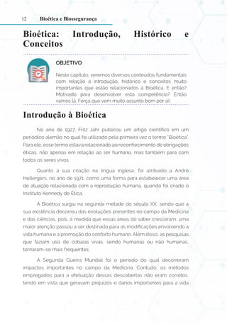 12
Bioética: Introdução, Histórico e
Conceitos
OBJETIVO:
Neste capítulo, veremos diversos conteúdos fundamentais
com relação à introdução, histórico e conceitos muito
importantes que estão relacionados à Bioética. E então?
Motivado para desenvolver esta competência? Então
vamos lá. Força que vem muito assunto bom por aí!.
Introdução à Bioética
No ano de 1927, Fritz Jahr publicou um artigo científico em um
periódico alemão no qual foi utilizado pela primeira vez o termo “Bioética”.
Para ele, esse termo estava relacionado ao reconhecimento de obrigações
éticas, não apenas em relação ao ser humano, mas também para com
todos os seres vivos.
Quanto à sua criação na língua inglesa, foi atribuído a André
Hellergers, no ano de 1971, como uma forma para estabelecer uma área
de atuação relacionada com a reprodução humana, quando foi criado o
Instituto Kennedy de Ética.
A Bioética surgiu na segunda metade do século XX, sendo que a
sua existência decorreu das evoluções presentes no campo da Medicina
e das ciências, pois, à medida que essas áreas do saber cresceram, uma
maior atenção passou a ser destinada para as modificações envolvendo a
vida humana e a promoção do conforto humano. Além disso, as pesquisas
que faziam uso de cobaias vivas, sendo humanas ou não humanas,
tornaram-se mais frequentes.
A Segunda Guerra Mundial foi o período do qual decorreram
impactos importantes no campo da Medicina. Contudo, os métodos
empregados para a efetuação dessas descobertas não eram corretos,
tendo em vista que geravam prejuízos e danos importantes para a vida
Bioética e Biossegurança
 
