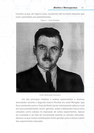13
humana, já que, em alguns casos, resultavam até na morte daqueles que
eram submetidos aos procedimentos.
Figura 1 – Joses Mengele
Fonte: Wikimedia Commons.
Um dos principais médicos a realizar experimentos e diversas
atrocidades durante a Segunda Guerra Mundial era Josef Mengele, que
ficou conhecido como o “Anjo da Morte” por ter sido bastante sádico e cruel
em seus procedimentos. Assim, gêmeos, anões e deficientes físicos eram
utilizados como cobaias na realização de certos experimentos. Apesar
da crueldade e da falta de humanidade perante os estudos efetuados,
destaca-se que muitas contribuições foram geradas para a ciência a partir
dos experimentos realizados.
Bioética e Biossegurança
 