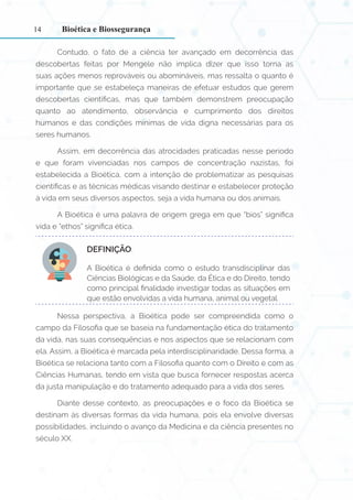 14
Contudo, o fato de a ciência ter avançado em decorrência das
descobertas feitas por Mengele não implica dizer que isso torna as
suas ações menos reprováveis ou abomináveis, mas ressalta o quanto é
importante que se estabeleça maneiras de efetuar estudos que gerem
descobertas científicas, mas que também demonstrem preocupação
quanto ao atendimento, observância e cumprimento dos direitos
humanos e das condições mínimas de vida digna necessárias para os
seres humanos.
Assim, em decorrência das atrocidades praticadas nesse período
e que foram vivenciadas nos campos de concentração nazistas, foi
estabelecida a Bioética, com a intenção de problematizar as pesquisas
científicas e as técnicas médicas visando destinar e estabelecer proteção
à vida em seus diversos aspectos, seja a vida humana ou dos animais.
A Bioética é uma palavra de origem grega em que “bios” significa
vida e “ethos” significa ética.
DEFINIÇÃO:
A Bioética é definida como o estudo transdisciplinar das
Ciências Biológicas e da Saúde, da Ética e do Direito, tendo
como principal finalidade investigar todas as situações em
que estão envolvidas a vida humana, animal ou vegetal.
Nessa perspectiva, a Bioética pode ser compreendida como o
campo da Filosofia que se baseia na fundamentação ética do tratamento
da vida, nas suas consequências e nos aspectos que se relacionam com
ela. Assim, a Bioética é marcada pela interdisciplinaridade. Dessa forma, a
Bioética se relaciona tanto com a Filosofia quanto com o Direito e com as
Ciências Humanas, tendo em vista que busca fornecer respostas acerca
da justa manipulação e do tratamento adequado para a vida dos seres.
Diante desse contexto, as preocupações e o foco da Bioética se
destinam às diversas formas da vida humana, pois ela envolve diversas
possibilidades, incluindo o avanço da Medicina e da ciência presentes no
século XX.
Bioética e Biossegurança
 