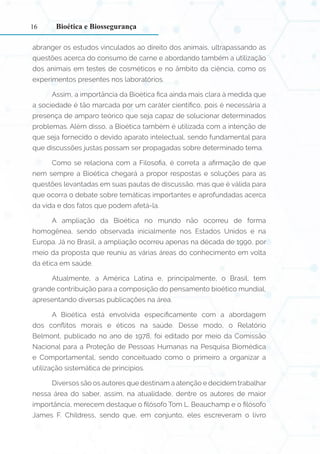 16
abranger os estudos vinculados ao direito dos animais, ultrapassando as
questões acerca do consumo de carne e abordando também a utilização
dos animais em testes de cosméticos e no âmbito da ciência, como os
experimentos presentes nos laboratórios.
Assim, a importância da Bioética fica ainda mais clara à medida que
a sociedade é tão marcada por um caráter científico, pois é necessária a
presença de amparo teórico que seja capaz de solucionar determinados
problemas. Além disso, a Bioética também é utilizada com a intenção de
que seja fornecido o devido aparato intelectual, sendo fundamental para
que discussões justas possam ser propagadas sobre determinado tema.
Como se relaciona com a Filosofia, é correta a afirmação de que
nem sempre a Bioética chegará a propor respostas e soluções para as
questões levantadas em suas pautas de discussão, mas que é válida para
que ocorra o debate sobre temáticas importantes e aprofundadas acerca
da vida e dos fatos que podem afetá-la.
A ampliação da Bioética no mundo não ocorreu de forma
homogênea, sendo observada inicialmente nos Estados Unidos e na
Europa. Já no Brasil, a ampliação ocorreu apenas na década de 1990, por
meio da proposta que reuniu as várias áreas do conhecimento em volta
da ética em saúde.
Atualmente, a América Latina e, principalmente, o Brasil, tem
grande contribuição para a composição do pensamento bioético mundial,
apresentando diversas publicações na área.
A Bioética está envolvida especificamente com a abordagem
dos conflitos morais e éticos na saúde. Desse modo, o Relatório
Belmont, publicado no ano de 1978, foi editado por meio da Comissão
Nacional para a Proteção de Pessoas Humanas na Pesquisa Biomédica
e Comportamental, sendo conceituado como o primeiro a organizar a
utilização sistemática de princípios.
Diversos são os autores que destinam a atenção e decidem trabalhar
nessa área do saber, assim, na atualidade, dentre os autores de maior
importância, merecem destaque o filósofo Tom L. Beauchamp e o filósofo
James F. Childress, sendo que, em conjunto, eles escreveram o livro
Bioética e Biossegurança
 