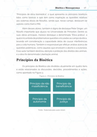 17
“Princípios de ética biomédica”, o qual apresenta os princípios bioéticos
tidos como básicos e que têm como inspiração as questões relativas
aos sistemas éticos de filósofos, sendo que, nesse campo, destacam-se
autores como Kant e Mill.
Além desses atores, também é digno de destaque Peter Singer, um
filósofo importante que atuava na Universidade de Princeton. Dentre as
suas obras principais, merece destaque a denominada “Ética prática”, a
qualé incumbida de problematizarquestõesvinculadas ao campo da ética,
levando em consideração a capacidade delas de causar interferências
para a vida humana. Também é responsável por efetuar análise acerca de
questões polêmicas, como aquelas que envolvem o aborto e a eutanásia.
Esse autor também destinou atenção à proteção dos direitos dos animais,
e a obra foi denominada Libertação animal.
Princípios da Bioética
Os princípios da Bioética são divididos atualmente em quatro itens
e estão relacionados às discussões, decisões, procedimentos e ações,
como apontado na Figura 3.
Figura 3 – Princípios da Bioética
Fonte: Elaborada pelo autor (2022).
Bioética e Biossegurança
 