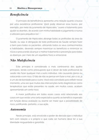 18
Beneficência
O princípio da beneficência apresenta uma relação quanto à busca
por uma excelência profissional. Você pode observar essa busca, por
exemplo, por meio do juramento de Hipócrates: “usarei o tratamento para
ajudar os doentes, de acordo com minha habilidade e julgamento e nunca
o utilizarei para prejudicá-los”.
O juramento de Hipócrates abrange todas as profissões da área da
Saúde, ou seja, é obrigação de todo profissional da Saúde sempre fazer
o bem para todos os pacientes, utilizando todos os seus conhecimentos
e habilidades, devendo sempre maximizar os benefícios e minimizar os
riscos e procurando alcançar o melhor tratamento e prevenção para todas
as doenças, por meio de um equilíbrio físico e emocional.
Não Maleficência
Este princípio é considerado o mais controverso dos quatro
princípios, tendo como pressuposto que é dever de todo profissional da
saúde não fazer qualquer mal a outro indivíduo, não causando danos ou
colocando-o em risco. O fato de não se pensar em fazer o mal, por si só, já
é um ato de bondade para o outro. Você está convidado para refletir nesse
momento, uma vez que muitas das intervenções tanto diagnósticas como
terapêuticas que estão presentes na saúde, em muitos casos, acabam
apresentando um certo risco.
A maior justificativa em todos esses casos está relacionada aos
casos em que existe uma certa expectativa quanto ao benefício esperado
em função dessa avaliação ou exame ser maior que a possibilidade de
risco, justificando, portanto, a sua ação.
Autonomia
Neste princípio, está envolvido o poder de decisão que o indivíduo
tem com relação a si próprio e que cada ser humano deve ter a sua
liberdade resguardada e garantida.
Bioética e Biossegurança
 