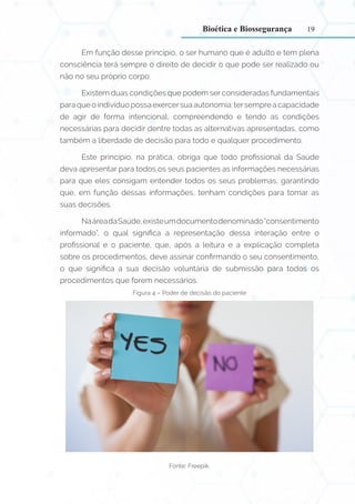 19
Em função desse princípio, o ser humano que é adulto e tem plena
consciência terá sempre o direito de decidir o que pode ser realizado ou
não no seu próprio corpo.
Existem duas condições que podem ser consideradas fundamentais
para que o indivíduo possa exercersua autonomia: tersempre a capacidade
de agir de forma intencional, compreendendo e tendo as condições
necessárias para decidir dentre todas as alternativas apresentadas, como
também a liberdade de decisão para todo e qualquer procedimento.
Este princípio, na prática, obriga que todo profissional da Saúde
deva apresentar para todos os seus pacientes as informações necessárias
para que eles consigam entender todos os seus problemas, garantindo
que, em função dessas informações, tenham condições para tomar as
suas decisões.
NaáreadaSaúde,existeumdocumentodenominado“consentimento
informado”, o qual significa a representação dessa interação entre o
profissional e o paciente, que, após a leitura e a explicação completa
sobre os procedimentos, deve assinar confirmando o seu consentimento,
o que significa a sua decisão voluntária de submissão para todos os
procedimentos que forem necessários.
Figura 4 – Poder de decisão do paciente
Fonte: Freepik.
Bioética e Biossegurança
 