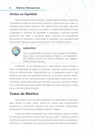 20
Justiça ou Equidade
Neste princípio, está envolvida a organização de todos os deveres
e benefícios sociais de uma forma coerente e apropriada para todos os
indivíduos que fazem parte de uma determinada sociedade, devendo
ser garantindo para cada um o seu direito. É fundamental evidenciar que
a equidade é diferente da igualdade. A igualdade é aplicada quando
queremos nos referir a situações iguais, idênticas ou equivalentes
para todos os indivíduos e para todas as situações. Já a equidade está
diretamente ligada ao julgamento imparcial, com retidão e justiça.
SAIBA MAIS:
Para se aprofundar um pouco mais na origem da Bioética,
faça a leitura do artigo Bioética: origens e complexidade”,
do Professor Doutor em Ciências Médicas José Roberto
Goldim, disponível aqui.
A Bioética, ao ser aplicada para o setor público, deve proteger a
vida e a integridade de todos os indivíduos, evitando, portanto, qualquer
forma de discriminação, marginalização ou a segregação social, o que
significa que todos os indivíduos devem ter os mesmos direitos. Porém,
infelizmente, no dia a dia das pessoas, esse princípio muitas vezes não é
respeitado, sendo observado, por exemplo, pacientes que ficam meses
em uma fila de espera para serem atendidos em uma consulta ou, ainda,
para uma intervenção cirúrgica.
Temas da Bioética
Aprendemos que assuntos polêmicos são abordados e discutidos
pelo campo da ética, assim, tendo em mente esse entendimento,
passaremos a apresentar algumas das suas principais característica,
destacando a importância da Bioética nesses campos.
A relação médico e paciente, bem como cientista e cobaia, envolve
os princípios da Bioética, tendo em vista que tanto o médico quanto o
cientista ocupam uma posição de autoridade nesse cenário, enquanto os
pacientes e a cobaia são, de certa forma, hipossuficientes nessa relação.
Bioética e Biossegurança
 