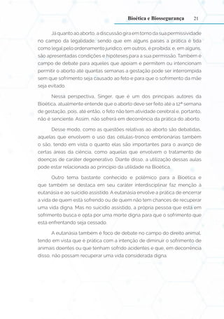 21
Já quanto ao aborto, a discussão gira em torno da sua permissividade
no campo da legalidade, sendo que em alguns países a prática é tida
como legal pelo ordenamento jurídico; em outros, é proibida; e, em alguns,
são apresentadas condições e hipóteses para a sua permissão. Também é
campo de debate para aqueles que apoiam e permitem ou intencionam
permitir o aborto até quantas semanas a gestação pode ser interrompida
sem que sofrimento seja causado ao feto e para que o sofrimento da mãe
seja evitado.
Nessa perspectiva, Singer, que é um dos principais autores da
Bioética, atualmente entende que o aborto deve ser feito até a 12ª semana
de gestação, pois, até então, o feto não tem atividade cerebral e, portanto,
não é senciente. Assim, não sofrerá em decorrência da prática do aborto.
Desse modo, como as questões relativas ao aborto são debatidas,
aquelas que envolvem o uso das células-tronco embrionárias também
o são, tendo em vista o quanto elas são importantes para o avanço de
certas áreas da ciência, como aquelas que envolvem o tratamento de
doenças de caráter degenerativo. Diante disso, a utilização dessas aulas
pode estar relacionada ao princípio da utilidade na Bioética.
Outro tema bastante conhecido e polêmico para a Bioética e
que também se destaca em seu caráter interdisciplinar faz menção à
eutanásia e ao suicídio assistido. A eutanásia envolve a prática de encerrar
a vida de quem está sofrendo ou de quem não tem chances de recuperar
uma vida digna. Mas no suicídio assistido, a própria pessoa que está em
sofrimento busca e opta por uma morte digna para que o sofrimento que
está enfrentando seja cessado.
A eutanásia também é foco de debate no campo do direito animal,
tendo em vista que é prática com a intenção de diminuir o sofrimento de
animais doentes ou que tenham sofrido acidentes e que, em decorrência
disso, não possam recuperar uma vida considerada digna.
Bioética e Biossegurança
 