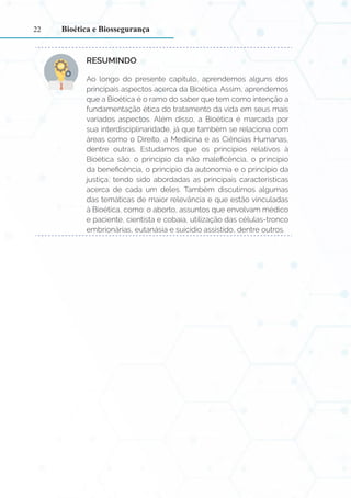 22
RESUMINDO:
Ao longo do presente capítulo, aprendemos alguns dos
principais aspectos acerca da Bioética. Assim, aprendemos
que a Bioética é o ramo do saber que tem como intenção a
fundamentação ética do tratamento da vida em seus mais
variados aspectos. Além disso, a Bioética é marcada por
sua interdisciplinaridade, já que também se relaciona com
áreas como o Direito, a Medicina e as Ciências Humanas,
dentre outras. Estudamos que os princípios relativos à
Bioética são: o princípio da não maleficência, o princípio
da beneficência, o princípio da autonomia e o princípio da
justiça, tendo sido abordadas as principais características
acerca de cada um deles. Também discutimos algumas
das temáticas de maior relevância e que estão vinculadas
à Bioética, como: o aborto, assuntos que envolvam médico
e paciente, cientista e cobaia, utilização das células-tronco
embrionárias, eutanásia e suicídio assistido, dentre outros.
Bioética e Biossegurança
 