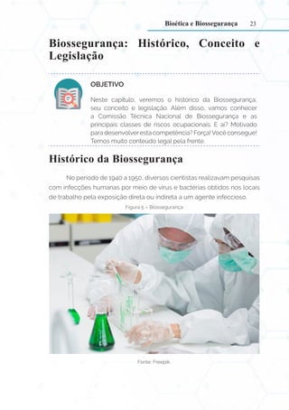 23
Biossegurança: Histórico, Conceito e
Legislação
OBJETIVO:
Neste capítulo, veremos o histórico da Biossegurança,
seu conceito e legislação. Além disso, vamos conhecer
a Comissão Técnica Nacional de Biossegurança e as
principais classes de riscos ocupacionais. E aí? Motivado
para desenvolveresta competência? Força!Você consegue!
Temos muito conteúdo legal pela frente.
Histórico da Biossegurança
No período de 1940 a 1950, diversos cientistas realizavam pesquisas
com infecções humanas por meio de vírus e bactérias obtidos nos locais
de trabalho pela exposição direta ou indireta a um agente infeccioso.
Figura 5 – Biossegurança
Fonte: Freepik.
Bioética e Biossegurança
 