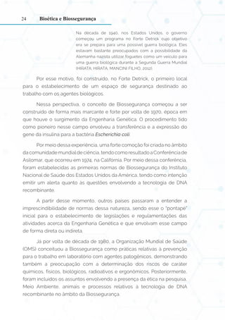 24
Na década de 1940, nos Estados Unidos, o governo
começou um programa no Forte Detrick cujo objetivo
era se prepara para uma possível guerra biológica. Eles
estavam bastante preocupados com a possibilidade da
Alemanha nazista utilizar foguetes como um veículo para
uma guerra biológica durante a Segunda Guerra Mundial
(HIRATA; HIRATA; MANCINI FILHO, 2012).
Por esse motivo, foi construído, no Forte Detrick, o primeiro local
para o estabelecimento de um espaço de segurança destinado ao
trabalho com os agentes biológicos.
Nessa perspectiva, o conceito de Biossegurança começou a ser
construído de forma mais marcante e forte por volta de 1970, época em
que houve o surgimento da Engenharia Genética. O procedimento tido
como pioneiro nesse campo envolveu a transferência e a expressão do
gene da insulina para a bactéria Escherichia coli.
Por meio dessa experiência, uma forte comoção foi criada no âmbito
dacomunidademundialdeciência,tendocomoresultadoaConferênciade
Asilomar, que ocorreu em 1974, na Califórnia. Por meio dessa conferência,
foram estabelecidas as primeiras normas de Biossegurança do Instituto
Nacional de Saúde dos Estados Unidos da América, tendo como intenção
emitir um alerta quanto às questões envolvendo a tecnologia de DNA
recombinante.
A partir desse momento, outros países passaram a entender a
imprescindibilidade de normas dessa natureza, sendo esse o “pontapé”
inicial para o estabelecimento de legislações e regulamentações das
atividades acerca da Engenharia Genética e que envolvam esse campo
de forma direta ou indireta.
Já por volta de década de 1980, a Organização Mundial de Saúde
(OMS) conceituou a Biossegurança como práticas relativas à prevenção
para o trabalho em laboratório com agentes patogênicos, demonstrando
também a preocupação com a determinação dos riscos de caráter
químicos, físicos, biológicos, radioativos e ergonômicos. Posteriormente,
foram incluídos os assuntos envolvendo a presença da ética na pesquisa,
Meio Ambiente, animais e processos relativos à tecnologia de DNA
recombinante no âmbito da Biossegurança.
Bioética e Biossegurança
 