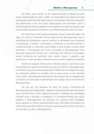 25
No Brasil, esse campo só foi implementando e dotado de uma
maior estabilização em 1970 e 1980, em decorrência do registro de uma
quantidade expressiva de relatos graves envolvendo infecções presentes
nos laboratórios e de uma maior preocupação com questões como a
manipulação de animais, plantas e microrganismos, além do impacto que
esses podem promover ao homem e ao Meio Ambiente como um todo.
Em decorrência dos avanços presentes nesse campo do saber, em
1995, foi criada a Comissão Técnica Nacional de Biossegurança, que é
incumbida de estabelecer normas relativas às atividades que envolvem
a construção, o cultivo, a liberação, o consumo, o armazenamento, a
comercialização e o descarte relacionados a esse campo, visando ainda
promover a minimização dos riscos vinculados à Biossegurança. Essa
comissão apresenta vínculo com o Ministério da Ciência e Tecnologia,
sendo composta de membros com caráter titular e suplente, que
pertençam e visam atender às áreas humana, animal, vegetal e ambiental.
Diante do exposto, tendo como intenção educar e promover uma
conscientização acerca da temática que gira em torno da Biossegurança,
os membros que são selecionados pela CTNBio são incumbidos de visitar
as instituições públicas e privadas uma ou duas vezes ao ano. Durante
essas visitas, são efetuados seminários e discussões com as equipes que
compõem as instituições e apresentação dos artigos atuais envolvendo a
Biossegurança.
Por sua vez, em fevereiro de 2002, foi criada a Comissão de
Biossegurança em Saúde (CBS), integrante e parte do Ministério da Saúde.
Essa comissão tem como objetivo principal a definição de estratégias
voltadas para a atuação, a avaliação e o acompanhamento das ações
relativas à Biossegurança. Na tentativa de alcançar essa finalidade,
busca alcançar o melhor entendimento entre o Ministério da Saúde e as
instituições que demonstram interesse e preocupação quanto à temática
em questão, ou seja, a Biossegurança.
Bioética e Biossegurança
 
