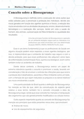 26
Conceito sobre a Biossegurança
A Biossegurança é definida como a execução de várias ações que
estão voltadas para a prevenção e proteção dos indivíduos, devido aos
riscos gerados em função dos agentes químicos e físicos, à redução dos
riscos envolvidos com as atividades de pesquisa, ensino, desenvolvimento
tecnológico e à realização dos serviços, tendo em vista a saúde do
homem, dos animais, a preservação do Meio Ambiente e a qualidade dos
resultados.
Uma das principais funções da Biossegurança é a geração
de um ambiente biológico seguro para os indivíduos e os
profissionais que estão envolvidos com uma determinada
situação (HIRATA; HIRATA; MANCINI FILHO, 2012).
Esse é um tema fundamental já que os profissionais da Saúde em
alguma situação podem estar expostos a esses agentes biológicos, por
isso, é imprescindível que o ambiente de trabalho seja seguro e com a
devida proteção, para que esses profissionais não adquiram vários tipos
de enfermidades (contaminação física, química ou biológica), assim como
também evitar os acidentes de trabalho.
Diante desse contexto, a Biossegurança exerce um papel de
extrema relevância quando o assunto é promover a saúde, levando em
consideração o fato de envolver o controle das infecções para que ocorra
a proteção dos trabalhadores, pacientes e Meio Ambiente como um todo,
com a intenção de que sejam reduzidos os prejuízos e os danos relativos
aos riscos envolvendo a saúde.
Uma particularidade do Brasil quanto à definição de Biossegurança
faz menção ao fato de que, além da conceituação do aspecto geral
relativo a esse termo, também há o conceito vinculado à ideia de
Biossegurança legal, sendo que esse conceito faz menção à manipulação
dos organismos que são geneticamente modificados e as células-tronco.
Outro aspecto importante quanto ao conceito de Biossegurança faz
menção aos princípios que estão presentes nessa área, que envolvem:
•
• Análise de riscos.
•
• Uso de equipamentos de segurança.
Bioética e Biossegurança
 