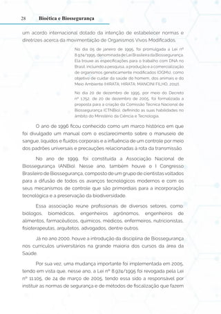 28
um acordo internacional dotado da intenção de estabelecer normas e
diretrizes acerca da movimentação de Organismos Vivos Modificados.
No dia 05 de janeiro de 1995, foi promulgada a Lei nº
8.974/1995, denominada de Lei Brasileira da Biossegurança.
Ela trouxe as especificações para o trabalho com DNA no
Brasil, incluindo a pesquisa, a produção e a comercialização
de organismos geneticamente modificados (OGMs), como
objetivo de cuidar da saúde do homem, dos animais e do
Meio Ambiente (HIRATA; HIRATA; MANCINI FILHO, 2012).
No dia 20 de dezembro de 1995, por meio do Decreto
nº 1.752, de 20 de dezembro de 2005, foi formalizada a
proposta para a criação da Comissão Técnica Nacional de
Biossegurança (CTNBio), definindo as suas habilidades no
âmbito do Ministério da Ciência e Tecnologia.
O ano de 1996 ficou conhecido como um marco histórico em que
foi divulgado um manual com o esclarecimento sobre o manuseio de
sangue, líquidos e fluidos corporais e a influência de um controle por meio
dos padrões universais e precauções relacionadas à rota da transmissão.
No ano de 1999, foi constituída a Associação Nacional de
Biossegurança (ANBio). Nesse ano, também houve o I Congresso
Brasileiro de Biossegurança, composto de um grupo de cientistas voltados
para a difusão de todos os avanços tecnológicos modernos e com os
seus mecanismos de controle que são primordiais para a incorporação
tecnológica e a preservação da biodiversidade.
Essa associação reúne profissionais de diversos setores, como:
biólogos, biomédicos, engenheiros agrônomos, engenheiros de
alimentos, farmacêuticos, químicos, médicos, enfermeiros, nutricionistas,
fisioterapeutas, arquitetos, advogados, dentre outros.
Já no ano 2000, houve a introdução da disciplina de Biossegurança
nos currículos universitários na grande maioria dos cursos da área da
Saúde.
Por sua vez, uma mudança importante foi implementada em 2005,
tendo em vista que, nesse ano, a Lei nº 8.974/1995 foi revogada pela Lei
nº 11.105, de 24 de março de 2005, tendo essa sido a responsável por
instituir as normas de segurança e de métodos de fiscalização que fazem
Bioética e Biossegurança
 