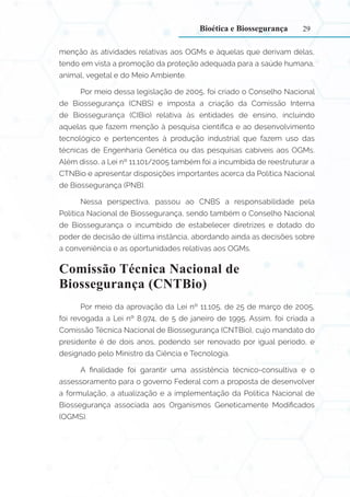 29
menção às atividades relativas aos OGMs e àquelas que derivam delas,
tendo em vista a promoção da proteção adequada para a saúde humana,
animal, vegetal e do Meio Ambiente.
Por meio dessa legislação de 2005, foi criado o Conselho Nacional
de Biossegurança (CNBS) e imposta a criação da Comissão Interna
de Biossegurança (CIBio) relativa às entidades de ensino, incluindo
aquelas que fazem menção à pesquisa científica e ao desenvolvimento
tecnológico e pertencentes à produção industrial que fazem uso das
técnicas de Engenharia Genética ou das pesquisas cabíveis aos OGMs.
Além disso, a Lei nº 11.101/2005 também foi a incumbida de reestruturar a
CTNBio e apresentar disposições importantes acerca da Política Nacional
de Biossegurança (PNB).
Nessa perspectiva, passou ao CNBS a responsabilidade pela
Política Nacional de Biossegurança, sendo também o Conselho Nacional
de Biossegurança o incumbido de estabelecer diretrizes e dotado do
poder de decisão de última instância, abordando ainda as decisões sobre
a conveniência e as oportunidades relativas aos OGMs.
Comissão Técnica Nacional de
Biossegurança (CNTBio)
Por meio da aprovação da Lei nº 11.105, de 25 de março de 2005,
foi revogada a Lei nº 8.974, de 5 de janeiro de 1995. Assim, foi criada a
Comissão Técnica Nacional de Biossegurança (CNTBio), cujo mandato do
presidente é de dois anos, podendo ser renovado por igual período, e
designado pelo Ministro da Ciência e Tecnologia.
A finalidade foi garantir uma assistência técnico-consultiva e o
assessoramento para o governo Federal com a proposta de desenvolver
a formulação, a atualização e a implementação da Política Nacional de
Biossegurança associada aos Organismos Geneticamente Modificados
(OGMS).
Bioética e Biossegurança
 