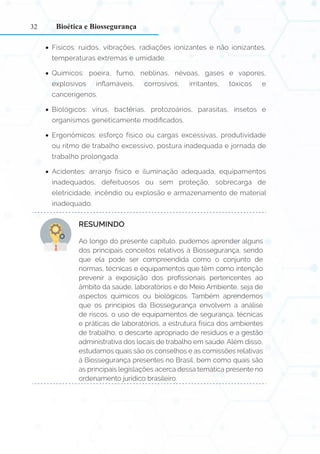 32
•
• Físicos: ruídos, vibrações, radiações ionizantes e não ionizantes,
temperaturas extremas e umidade.
•
• Químicos: poeira, fumo, neblinas, névoas, gases e vapores,
explosivos inflamáveis, corrosivos, irritantes, tóxicos e
cancerígenos.
•
• Biológicos: vírus, bactérias, protozoários, parasitas, insetos e
organismos geneticamente modificados.
•
• Ergonômicos: esforço físico ou cargas excessivas, produtividade
ou ritmo de trabalho excessivo, postura inadequada e jornada de
trabalho prolongada.
•
• Acidentes: arranjo físico e iluminação adequada, equipamentos
inadequados, defeituosos ou sem proteção, sobrecarga de
eletricidade, incêndio ou explosão e armazenamento de material
inadequado.
RESUMINDO:
Ao longo do presente capítulo, pudemos aprender alguns
dos principais conceitos relativos à Biossegurança, sendo
que ela pode ser compreendida como o conjunto de
normas, técnicas e equipamentos que têm como intenção
prevenir a exposição dos profissionais pertencentes ao
âmbito da saúde, laboratórios e do Meio Ambiente, seja de
aspectos químicos ou biológicos. Também aprendemos
que os princípios da Biossegurança envolvem a análise
de riscos, o uso de equipamentos de segurança, técnicas
e práticas de laboratórios, a estrutura física dos ambientes
de trabalho, o descarte apropriado de resíduos e a gestão
administrativa dos locais de trabalho em saúde. Além disso,
estudamos quais são os conselhos e as comissões relativas
à Biossegurança presentes no Brasil, bem como quais são
as principais legislações acerca dessa temática presente no
ordenamento jurídico brasileiro.
Bioética e Biossegurança
 