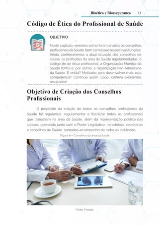 33
Código de Ética do Profissional de Saúde
OBJETIVO:
Neste capítulo, veremos como foram criados os conselhos
profissionais da Saúde, bem como suas respectivas funções.
Ainda, conheceremos a atual situação dos conselhos de
classe, as profissões da área da Saúde regulamentadas, o
código de de ética profissional, a Organização Mundial da
Saúde (OMS) e, por último, a Organização Pan-Americana
da Saúde. E então? Motivado para desenvolver mais esta
competência? Continue assim. Logo, colherá excelentes
resultados!.
Objetivo de Criação dos Conselhos
Profissionais
O propósito da criação de todos os conselhos profissionais da
Saúde foi regularizar, regulamentar e fiscalizar todos os profissionais
que trabalham na área da Saúde, além da representação política das
classes, operando junto com o Poder Legislativo, ministérios, secretarias
e conselhos de Saúde, somados ao empenho de todas as instâncias.
Figura 8 – Conselhos da área da Saúde
Fonte: Freepik.
Bioética e Biossegurança
 