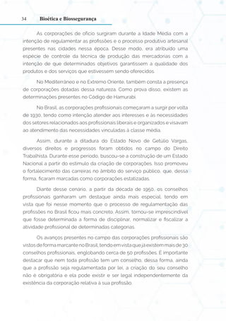 34
As corporações de ofício surgiram durante a Idade Média com a
intenção de regulamentar as profissões e o processo produtivo artesanal
presentes nas cidades nessa época. Desse modo, era atribuído uma
espécie de controle da técnica de produção das mercadorias com a
intenção de que determinados objetivos garantissem a qualidade dos
produtos e dos serviços que estivessem sendo oferecidos.
No Mediterrâneo e no Extremo Oriente, também consta a presença
de corporações dotadas dessa natureza. Como prova disso, existem as
determinações presentes no Código de Hamurabi.
No Brasil, as corporações profissionais começaram a surgir por volta
de 1930, tendo como intenção atender aos interesses e às necessidades
dos setores relacionados aos profissionais liberais e organizados e visavam
ao atendimento das necessidades vinculadas à classe média.
Assim, durante a ditadura do Estado Novo de Getúlio Vargas,
diversos direitos e progressos foram obtidos no campo do Direito
Trabalhista. Durante esse período, buscou-se a construção de um Estado
Nacional a partir do estímulo da criação de corporações. Isso promoveu
o fortalecimento das carreiras no âmbito do serviço público, que, dessa
forma, ficaram marcadas como corporações estatizadas.
Diante desse cenário, a partir da década de 1950, os conselhos
profissionais ganharam um destaque ainda mais especial, tendo em
vista que foi nesse momento que o processo de regulamentação das
profissões no Brasil ficou mais concreto. Assim, tornou-se imprescindível
que fosse determinada a forma de disciplinar, normalizar e fiscalizar a
atividade profissional de determinadas categorias.
Os avanços presentes no campo das corporações profissionais são
vistos de forma marcantenoBrasil,tendoemvistaquejáexistemmaisde30
conselhos profissionais, englobando cerca de 50 profissões. É importante
destacar que nem toda profissão tem um conselho, dessa forma, ainda
que a profissão seja regulamentada por lei, a criação do seu conselho
não é obrigatória e ela pode existir e ser legal independentemente da
existência da corporação relativa à sua profissão.
Bioética e Biossegurança
 